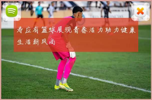 寿应有篮球展现青春活力助力健康生活新风尚