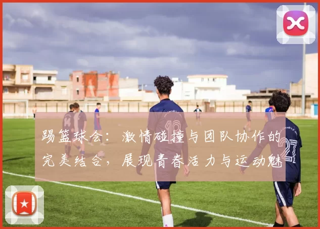 踢篮球会：激情碰撞与团队协作的完美结合，展现青春活力与运动魅力
