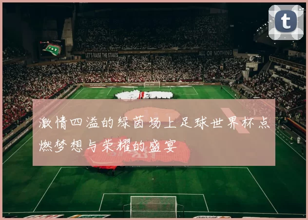 激情四溢的绿茵场上足球世界杯点燃梦想与荣耀的盛宴
